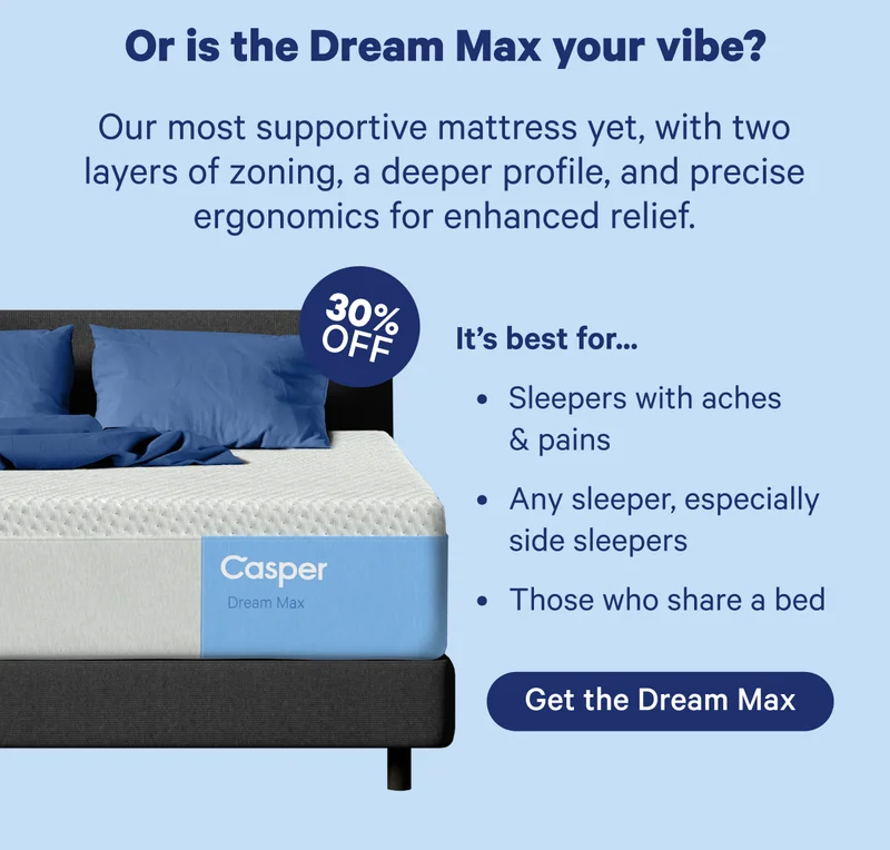 Or is the Dream Max your vibe? Our most supportive mattress yet, with two layers of zoning, a deeper profile, and precise ergonomics for enhanced relief.