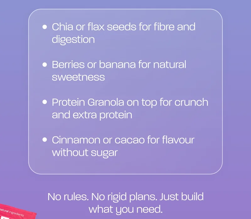 - Chia or flax seeds for fibre and digestion - Berries or banana for natural sweetness - Protein Granola on top for crunch and extra protein - Cinnamon or cacao for flavour without sugar  No rules. No rigid plans. Just build what you need.