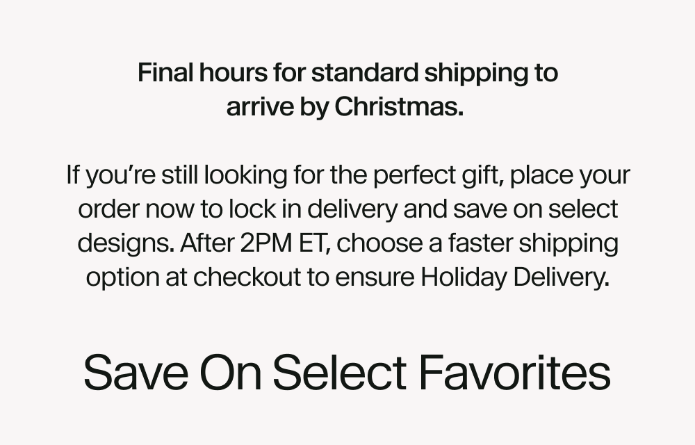 Final hours for standard shipping to arrive by Christmas.   If you’re still looking for the perfect gift, place your order now to lock in delivery and save on select designs. After 2PM ET, choose a faster shipping option at checkout to ensure Holiday Delivery.