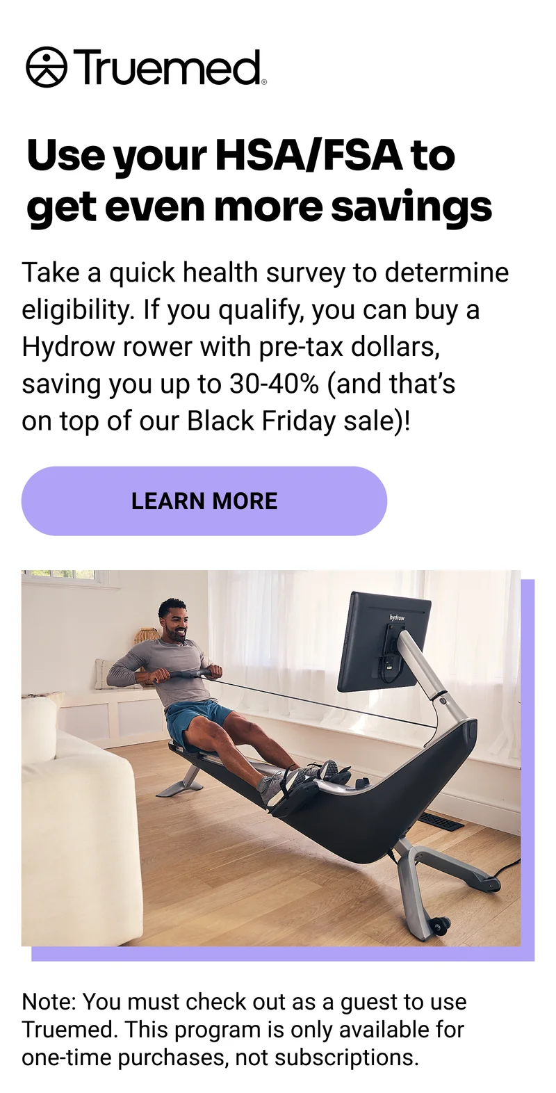Truemed. Use your HSA/FSA to get even more savings. Take a quick health survey to determine eligibility. If you qualify, you can buy a Hydrow rower with pre-tax dollars, saving you up to 30-40% (and that's on top of our Black Friday sale)! Learn More. Note: You must check out as a guest to use Truemed. This program is only available for one-time purchases, not subscriptions.