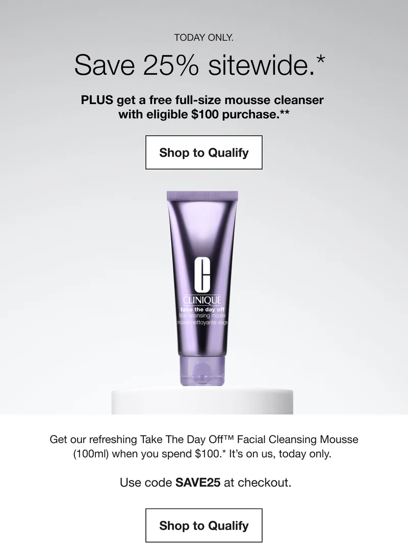 TODAY ONLY. | Save 25% sitewide.* | PLUS get a free full-size mousse cleanser with eligible $100 purchase.** | Shop to Qualify | Get our refreshing Take The Day Off™ Facial Cleansing Mousse (100ml) when you spend $100.* It's on us, today only. Use code discount code at checkout. | Shop to Qualify