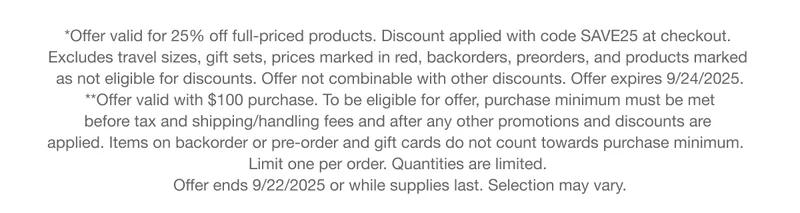 *Offer valid for 25% off full-priced products. Discount applied with code discount code at checkout. Excludes travel sizes, gift sets, prices marked in red, backorders, preorders, and products marked as not eligible for discounts. Offer not combinable with other discounts. Offer expires 9/24/2025. | **Offer valid with $100 purchase. To be eligible for offer, purchase minimum must be met before tax and shipping/handling fees and after any other promotions and discounts are applied. Items on backorder or pre-order and gift cards do not count towards purchase minimum. Limit one per order. Quantities are limited. | Offer ends 9/22/2025 or while supplies last. Selection may vary.