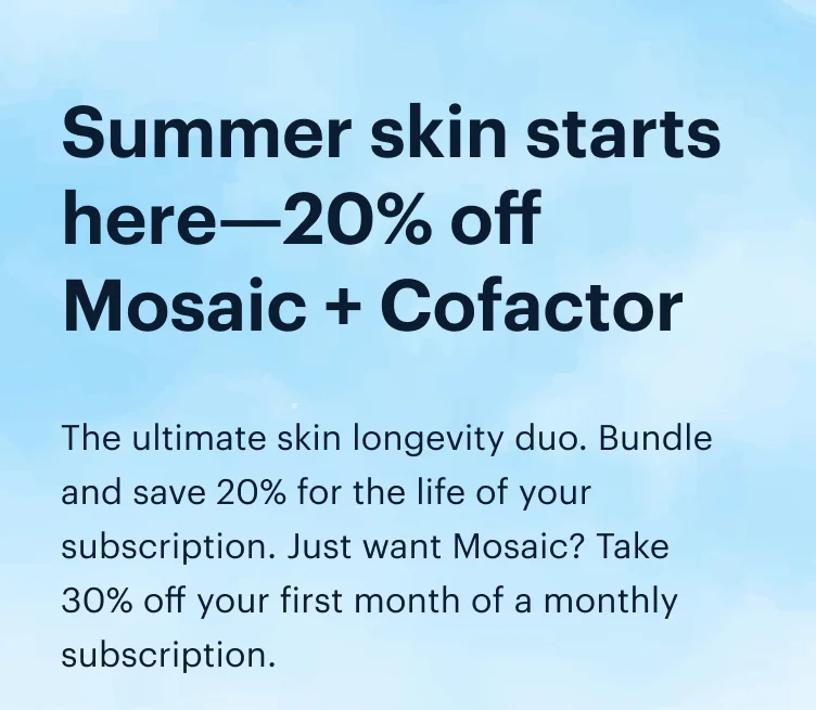 Summer skin starts here—20% off Mosaic + Cofactor | The ultimate skin longevity duo. Bundle and save 20% for the life of your subscription. Just want Mosaic? Take 30% off your first month of a monthly subscription.