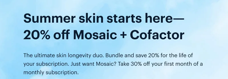 Summer skin starts here—20% off Mosaic + Cofactor | The ultimate skin longevity duo. Bundle and save 20% for the life of your subscription. Just want Mosaic? Take 30% off your first month of a monthly subscription.