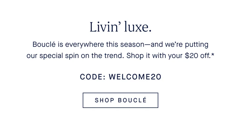 Livin’ luxe. Bouclé is everywhere this season—and we’re putting our special spin on the trend. Shop it with your $20 off.* CODE: WELCOME20 SHOP BOUCLÉ