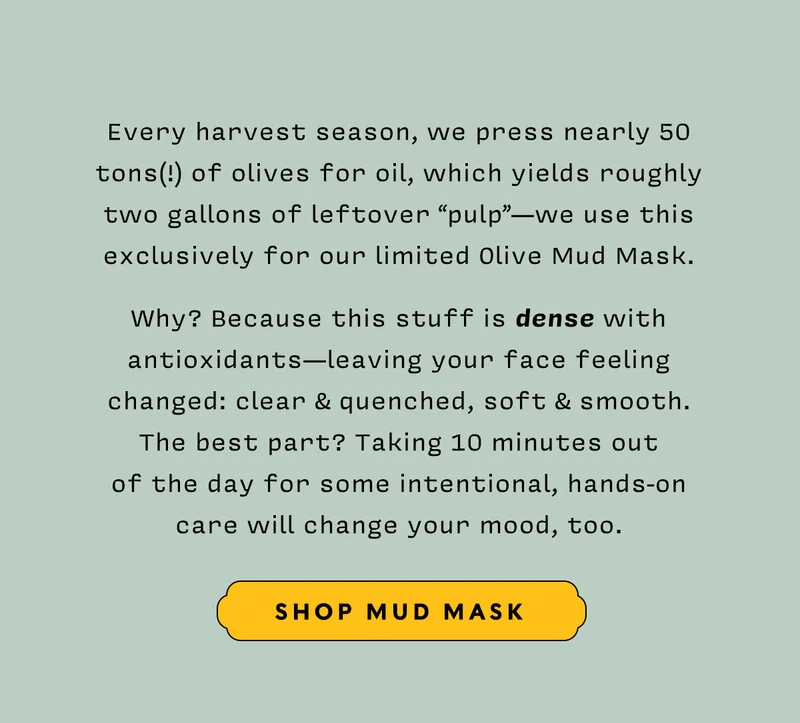 Every harvest season, we press nearly 50 tons(!) of olives for oil, which yields roughly two gallons of leftover “pulp”—we use this exclusively for our limited Olive Mud Mask.    Why? Because this stuff is dense with antioxidants—leaving your face feeling changed: clear & quenched, soft & smooth.  The best part? Taking 10 minutes out  of the day for some intentional, hands-on  care will change your mood, too.   SHOOP MUD MASK