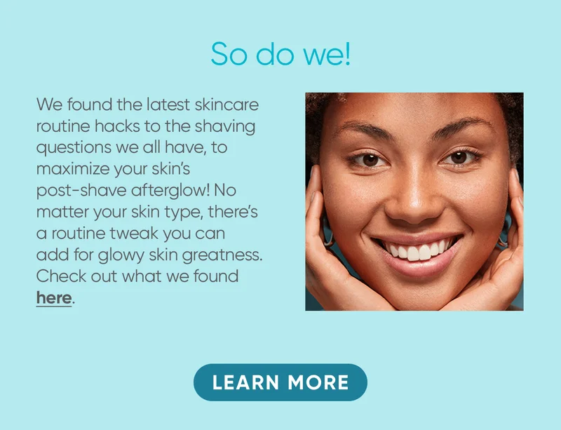 So do we! We found the latest skincare routine hacks to the shaving questions we all have, to maximize your skin's post-shave afterglow! No matter your skin type, there's a routine tweak you can add for glowy skin greatness. Check out what we found here. LEARN MORE