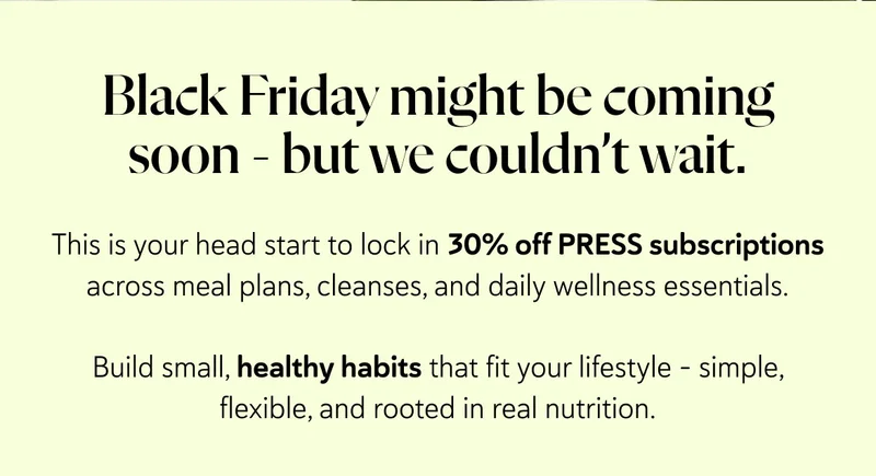 Black Friday might be coming soon - but we couldn’t wait.  This is your head start to lock in 30% off PRESS subscriptions across meal plans, cleanses, and daily wellness essentials.  Build small, healthy habits that fit your lifestyle - simple, flexible, and rooted in real nutrition.