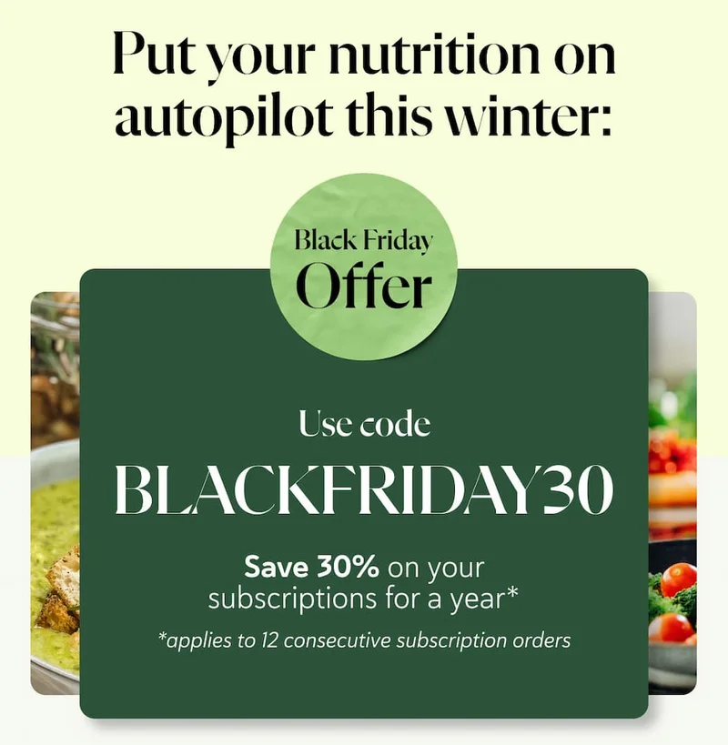 Put your nutrition on autopilot this winter: Use code BLACKFRIDAY30  Save 30% on your subscriptions for a year* *applies to 12 consecutive subscription orders
