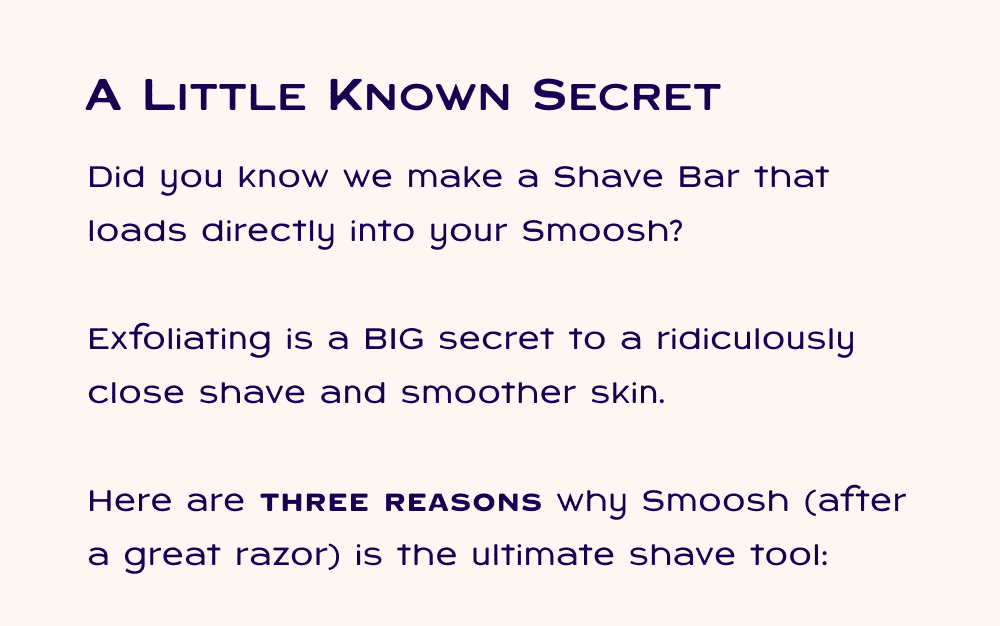 Did you know we make a Shave Bar that loads directly into your Smoosh?  Exfoliating is a BIG secret to a ridiculously close shave and smoother skin.   Here are three reasons why Smoosh (after a great razor) is the ultimate shave tool: