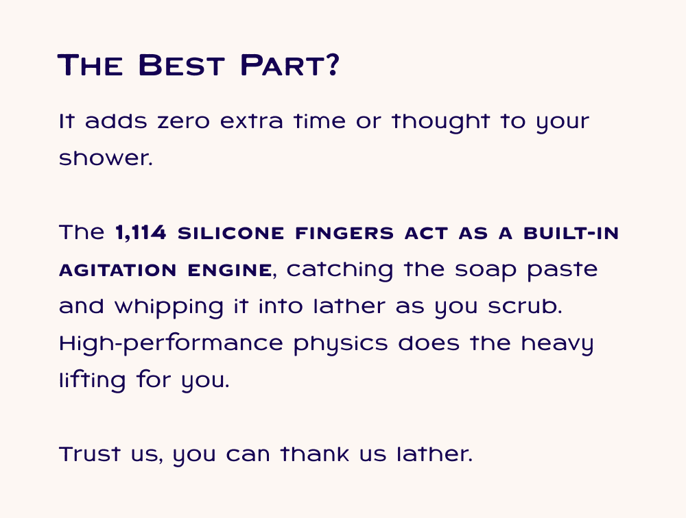 It adds zero extra time or thought to your shower.  The 1,114 silicone fingers act as a built-in agitation engine, catching the soap paste and whipping it into lather as you scrub. High-performance physics does the heavy lifting for you.  Trust us, you can thank us lather.