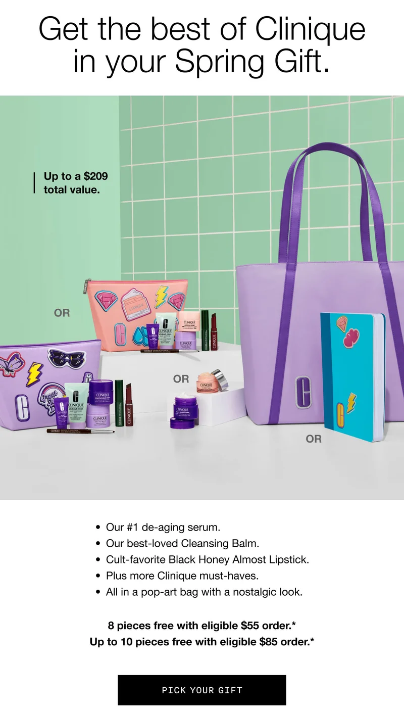 Get the best of Clinique in your Spring Gift. | Up to a $209 total value. | Our #1 de-aging serum. Our best-loved Cleansing Balm. Cult-favorite Black Honey Almost Lipstick. Plus more Clinique must-haves. All in a pop-art bag with a nostalgic look. | 8 pieces free with eligible $55 order.* Up to 10 pieces free with eligible $85 order.* | Pick Your Gift