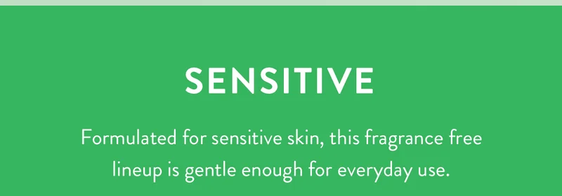 Sensitive | Formulated for sensitive skin, this fragrance free lineup is gentle enough for everyday use.