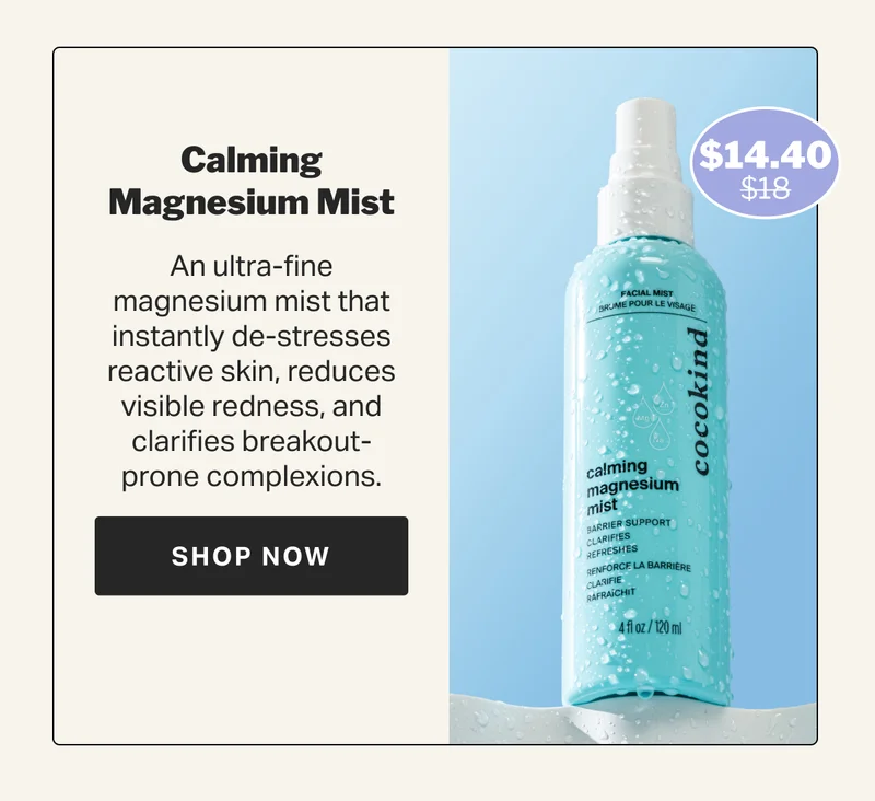Calming Magnesium Mist An ultra-fine magnesium mist that instantly de-stresses reactive skin, reduces visible redness, and clarifies breakout-prone complexions. $18 $14.40 SHOP NOW