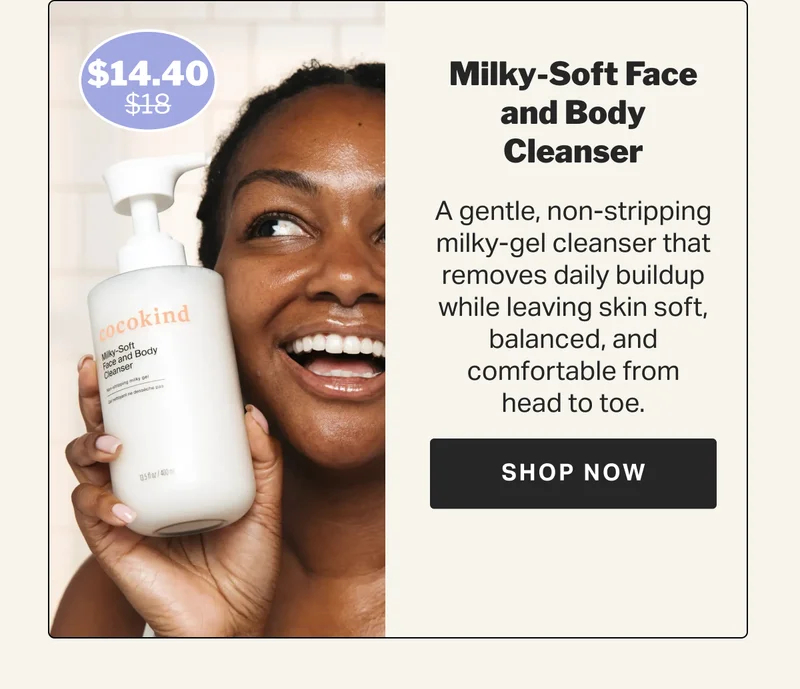 Milky-Soft Face and Body Cleanser A gentle, non-stripping milky-gel cleanser that removes daily buildup while leaving skin soft, balanced, and comfortable from head to toe.  $18 $14.40 SHOP NOW