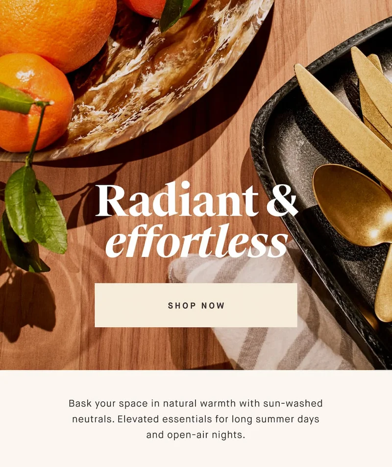 Radiant & effortless  SHOP NOW Bask your space in natural warmth with sun-washed neutrals. Elevated essentials for long summer days and open-air nights.