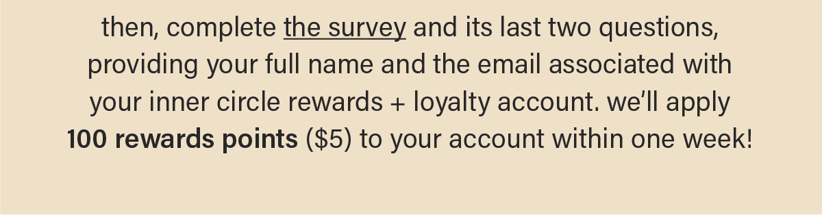 then, complete the survey (link) and its last two questions, providing your full name and the email associated with your hiyo account. we'll get 100 rewards points ($5) applied to your account within one week!