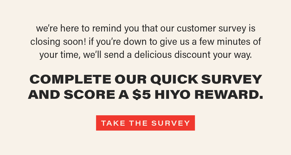 we're here to remind you that our customer survey is closing soon! if you're down to give us a few minutes of your time, we'll send a delicious discount your way. COMPLETE OUR QUICK SURVEY AND SCORE A $5 HIYO REWARD [TAKE THE SURVEY]