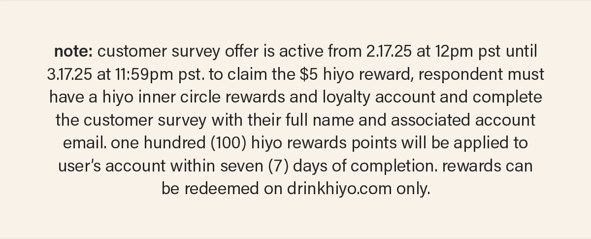 note: customer survey offer is active from 2.17.25 at 12pm pst until 3.17.25 at 11:59pm pst. to claim the $5 hiyo reward, respondent must have a hiyo inner circle rewards and loyalty account and complete the customer survey with their full name and associated account email. one hundred (100) hiyo rewards points will be applied to the user's account within seven (7) days of completion. rewards can be redeemed on drinkhiyo.com only.
