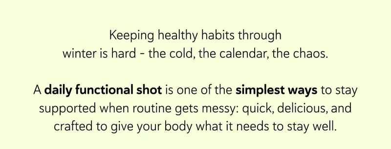 Keeping healthy habits through winter is hard - the cold, the calendar, the chaos. &nbsp; A daily functional shot is one of the simplest ways to stay supported when routine gets messy: quick, delicious, and crafted to give your body what it needs to stay well.
