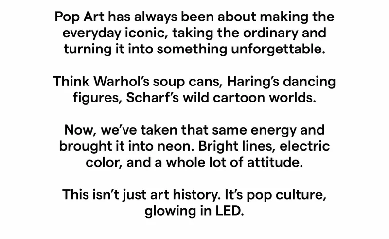 Pop Art has always been about making the everyday iconic, taking the ordinary and turning it into something unforgettable.   Think Warhol’s soup cans, Haring’s dancing figures, Scharf’s wild cartoon worlds.  Now, we’ve taken that same energy and brought it into neon. Bright lines, electric color, and a whole lot of attitude.  This isn’t just art history. It’s pop culture, glowing in LED.