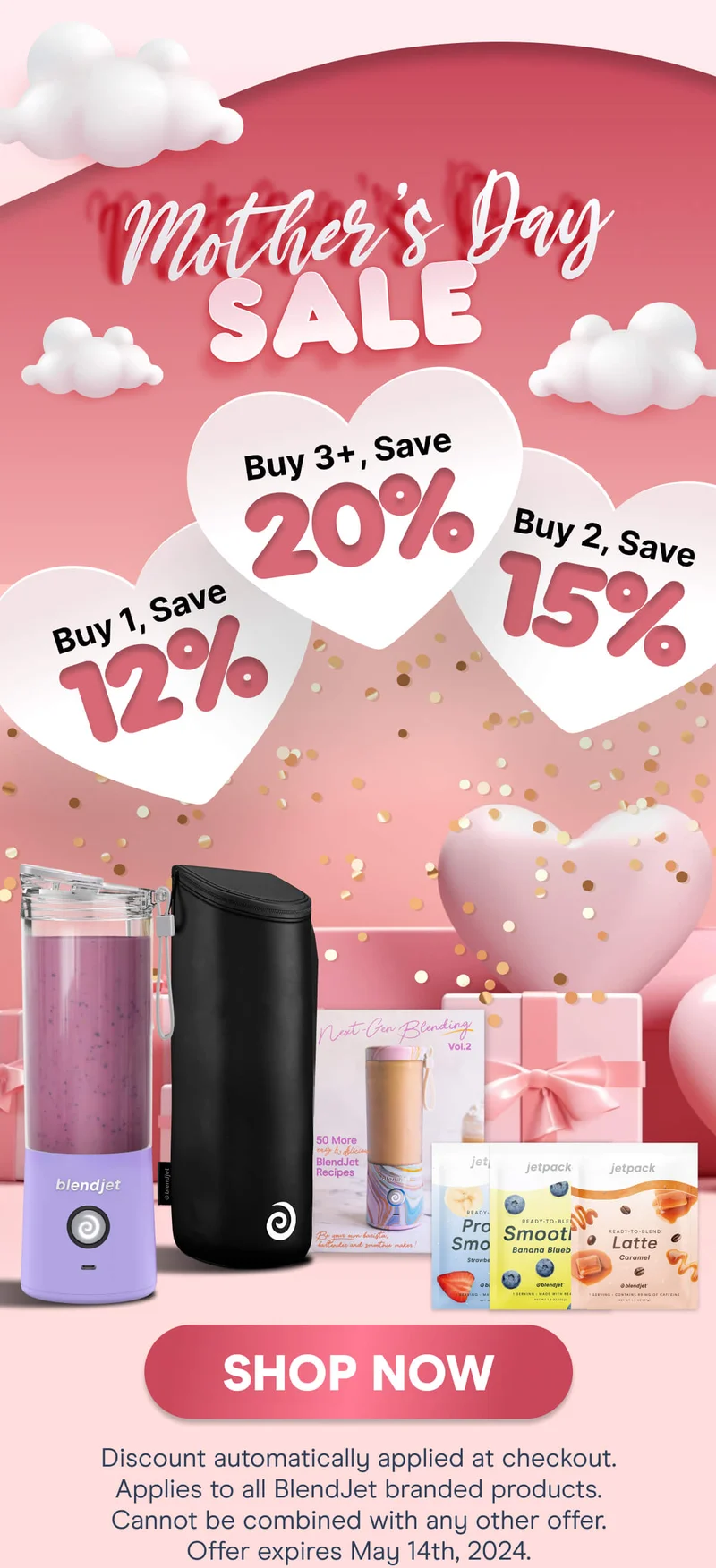 Mother's Day SALE Buy 1, Save 12%, Buy 2, Save 15%, Buy 3+, Save 20% SHOP NOW Discount automatically applied at checkout. Applies to all BlendJet branded products. Cannot be combined with any other offer. Offer expires May 14th, 2024.