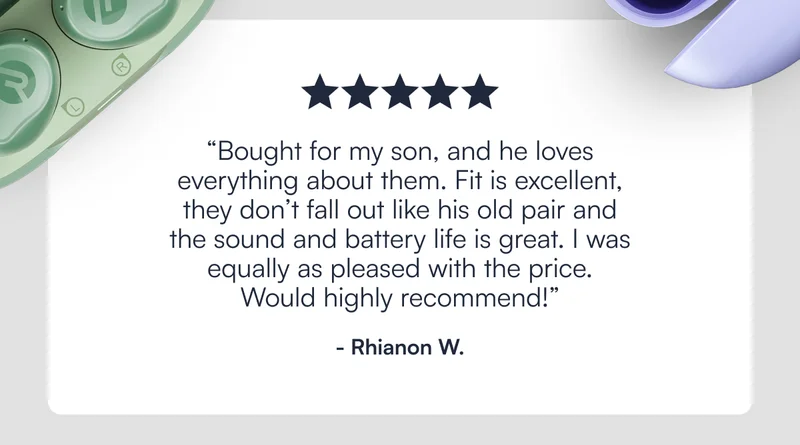 ⭐️⭐️⭐️⭐️⭐️ "Bought for my son, and he loves everything about them. Fit is excellent, they don’t fall out like his old pair and the sound and battery life is great. I was equally as pleased with the price. Would highly recommend! " - Rhianon W.