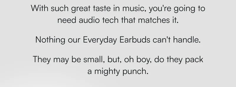 With such great taste in music, you're going to need audio tech that matches it.   Nothing our Everyday Earbuds can't handle.   They may be small, but, oh boy, do they pack a mighty punch.