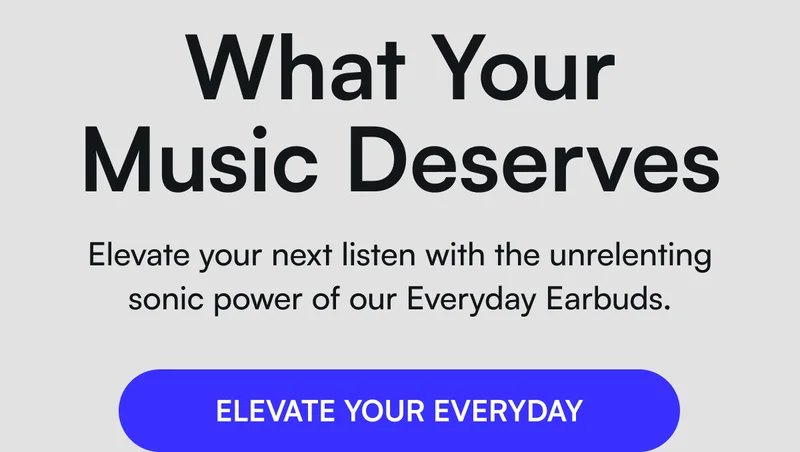 What your music deserves - Elevate your next listen with the unrelenting sonic power of our Everyday Earbuds. [ ELEVATE YOUR EVERYDAY ]
