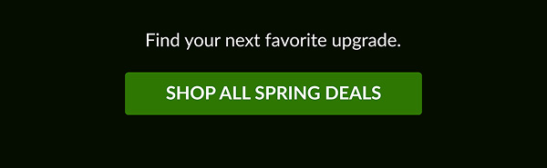 Find your next favorite upgrade. | SHOP ALL SPRING DEALS