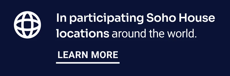 In participating Soho House locations around the world. Learn More.