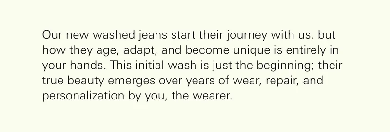 Our new washed jeans start their journey with us, but how they age, adapt, and become unique is entirely in your hands. This initial wash is just the beginning; their true beauty emerges over years of wear, repair, and personalization by you, the wearer.