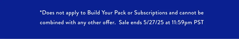 *Does not apply to Build Your Pack or Subscriptions and cannot be combined with any other offer. Sale ends 5/27/25 at 11:59pm PST