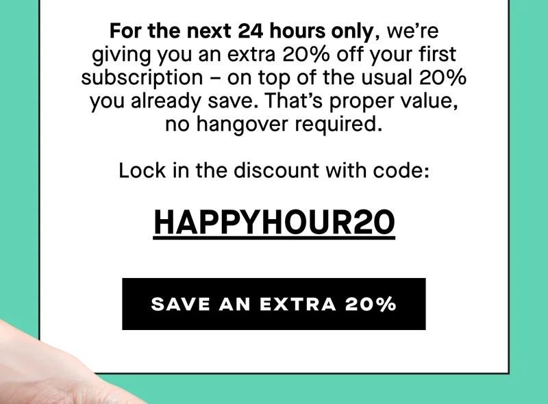 For the next 24 hours only, we’re giving you an extra 20% off your first subscription – on top of the usual 20% you already save. That’s proper value, no hangover required.  Lock in the discount with code: HAPPYHOUR20