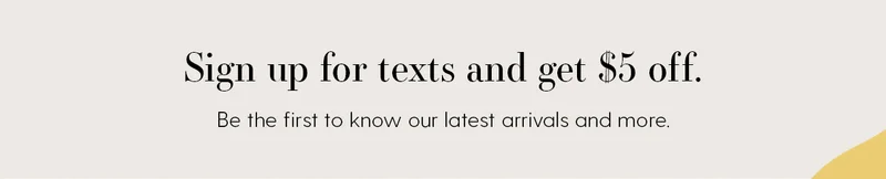 Sign up for texts and get $5 off. Be the first to know our latest arrivals and more.