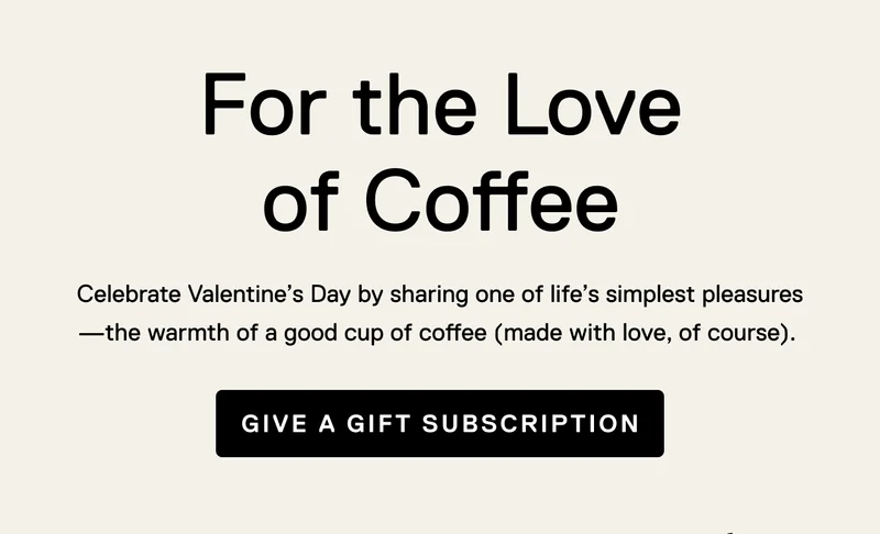 For the Love of Coffee. Celebrate Valentine’s Day by sharing one of life’s simplest pleasures—the warmth of a good cup of coffee (made with love, of course).&nbsp;Give A Gift Subscription
