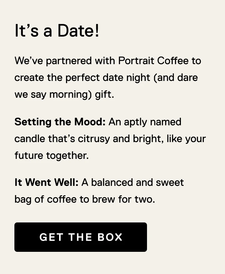 It's a Date! We’ve partnered with Portrait Coffee to create the perfect date night (and dare we say morning) gift. Setting the Mood: An aptly named candle that’s citrusy and bright, like your future together. It Went Well: A balanced and sweet bag of coffee to brew for two. Get the Box