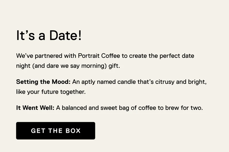 It's a Date! We’ve partnered with Portrait Coffee to create the perfect date night (and dare we say morning) gift. Setting the Mood: An aptly named candle that’s citrusy and bright, like your future together. It Went Well: A balanced and sweet bag of coffee to brew for two. Get the Box