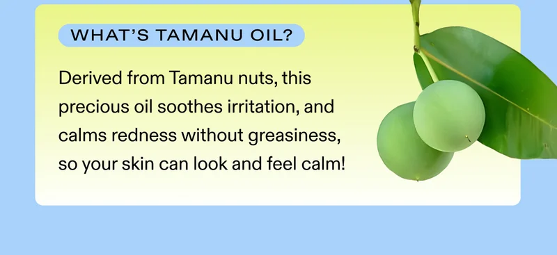 What's tamanu oil? Derived from Tamanu nuts, this precious oil soothes irritation, and calms redness without greasiness, so your skin can look and feel calm!