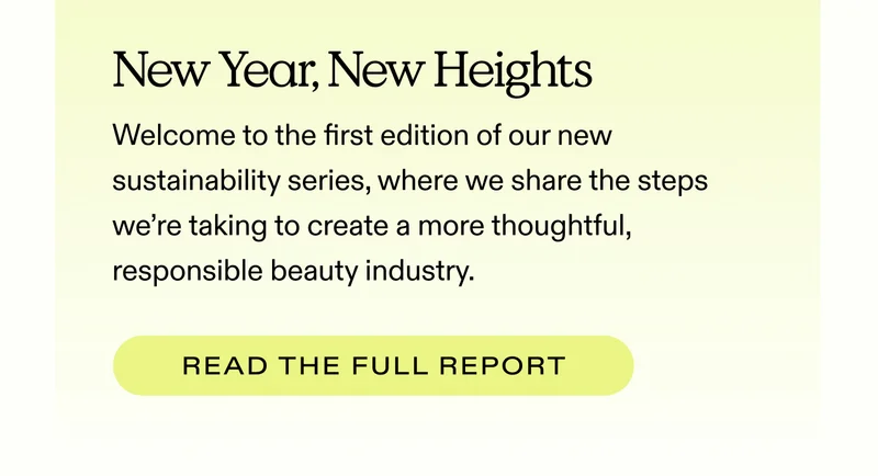 New Year, New Heights Welcome to the first edition of our new sustainability series, where we share the steps we’re taking to create a more thoughtful, responsible beauty industry.  |  READ THE FULL REPORT