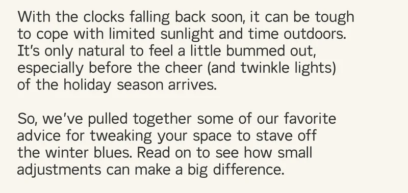 With the shortest day of the year coming soon, it can be tough to cope with limited sunlight and time outdoors. It’s only natural to feel a little bummed out, especially before the cheer (and twinkle lights) of the holiday season arrives. Read on to see how small adjustments can make a big difference.