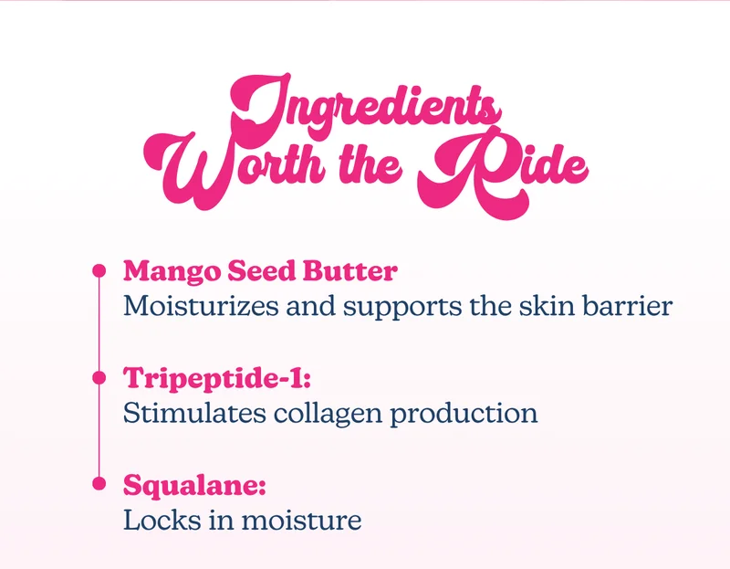 Ingredients Worth the Ride: Mango Seed Butter: Moisturizes and supports the skin barrier | Tripeptide-1: Stimulates collagen production Squalane: Locks in moisture