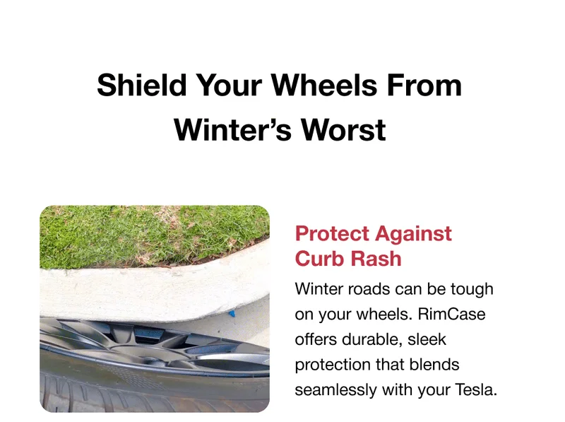Shield Your Wheels From Winter’s Worst Protect Against Curb Rash GIF/photo 1 Winter roads can be tough on your wheels. RimCase offers durable, sleek protection that blends seamlessly with your Tesla.  Custom Color Options Available for Model 3 in Black, and Model Y in Black, White, and Red — choose the perfect match for your Tesla’s style Easy Swap & Replace Hit a curb? No problem. Replace only the damaged section instead of the entire wheel protector. Your Tesla’s Winter Lifesaver.  Crafted with a secure, patented clamp design and multi-layered protection to withstand the harshest winter conditions.