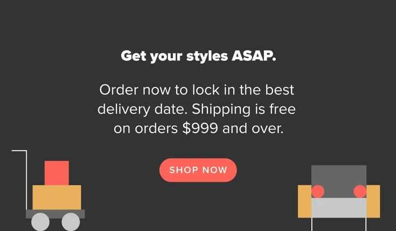 Order now to lock in the best delivery date and get your styles ASAP. Free shipping on orders $999 and over.