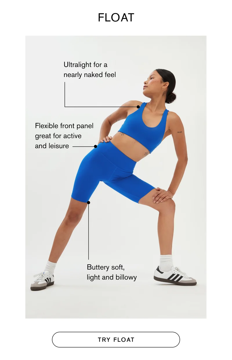 FLOAT Ultra-soft, ultralight for a nearly naked feel Flexible front panel great for active and leisure Buttery soft, light and billowy TRY FLOAT