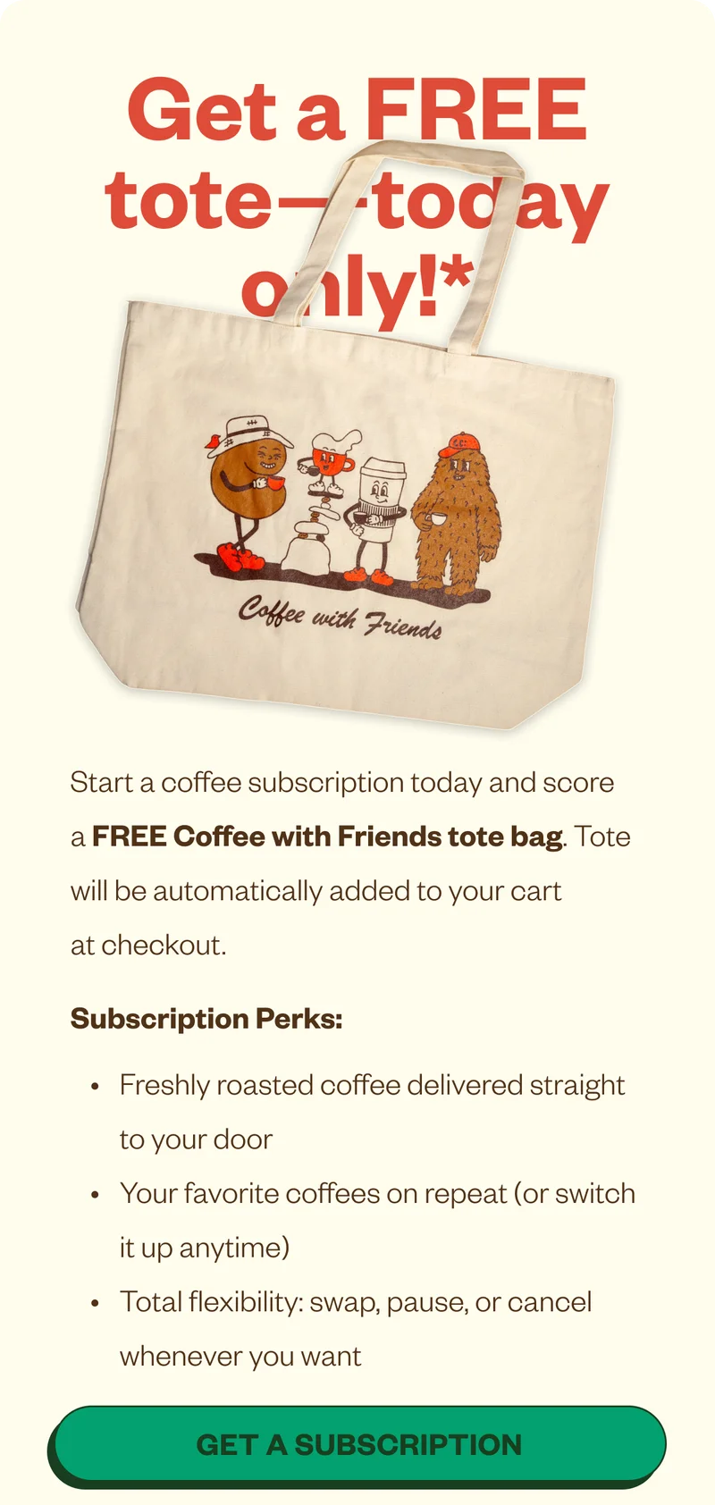 Preview: when you start any coffee subscription Start a coffee subscription today and score a FREE Coffee with Friends tote bag. Tote will be automatically added to your cart at checkout. Subscription Perks: Freshly roasted coffee delivered straight to your door Your favorite coffees on repeat (or switch it up anytime) Total flexibility: swap, pause, or cancel whenever you want Terms: Free tote applies to first subscription shipment only. Cannot be combined with other offers. Preview: when you start any coffee subscription Start a coffee subscription today and score a FREE Coffee with Friends tote bag. Tote will be automatically added to your cart at checkout. Subscription Perks: Freshly roasted coffee delivered straight to your door Your favorite coffees on repeat (or switch it up anytime) Total flexibility: swap, pause, or cancel whenever you want Terms: Free tote applies to first subscription shipment only. Cannot be combined with other offers.