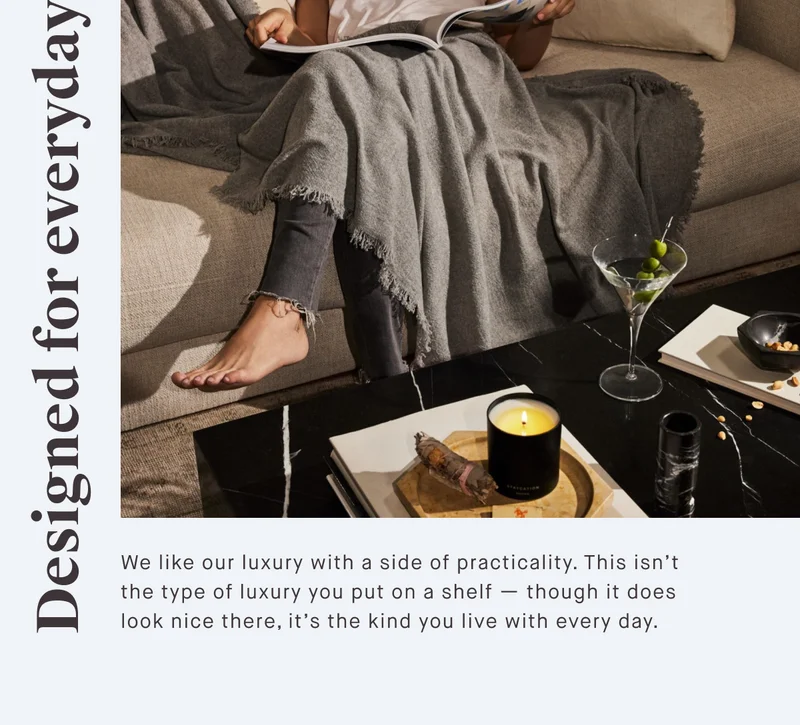Designed for everyday We like our luxury with a side of practicality. This isn’t the type of luxury you put on a shelf — though it does look nice there, it’s the kind you live with every day.