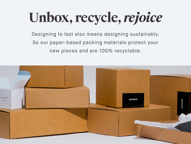 Unbox, recycle, rejoice Designing to last also means designing sustainably. So our paper-based packing materials protect your new pieces and are 100% recyclable.