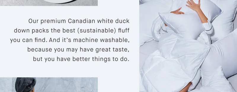Our premium Canadian white duck down packs the best (sustainable) fluff you can find. And it’s machine washable, because you may have great taste, but you have better things to do.