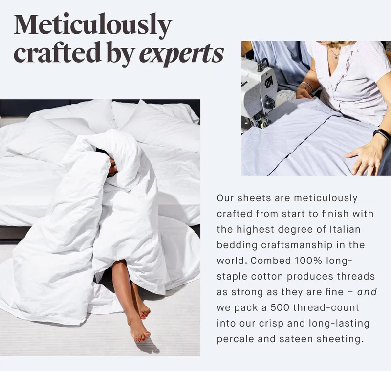 Meticulously crafted by experts Our sheets are meticulously crafted from start to finish with the highest degree of Italian bedding craftsmanship in the world. Combed 100% long-staple cotton produces threads as strong as they are fine – and we pack a 500 thread-count into our crisp and long-lasting percale and sateen sheeting.